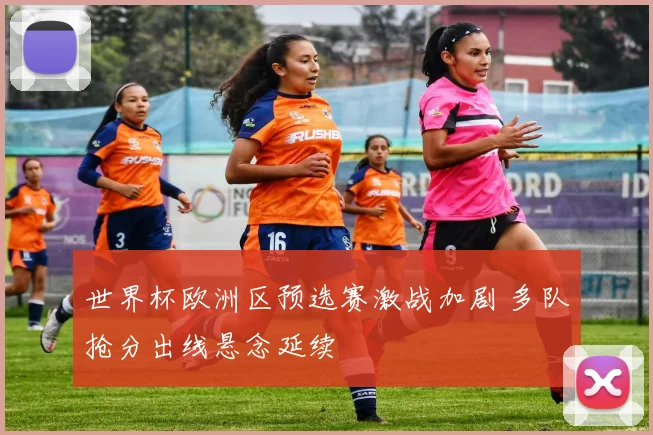 世界杯欧洲区预选赛激战加剧 多队抢分出线悬念延续