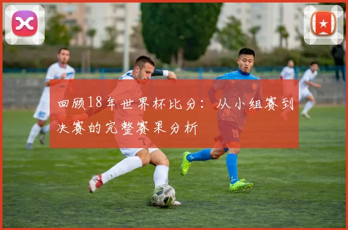 回顾18年世界杯比分:从小组赛到决赛的完整赛果分析