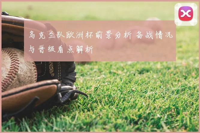 乌克兰队欧洲杯前景分析 备战情况与晋级看点解析