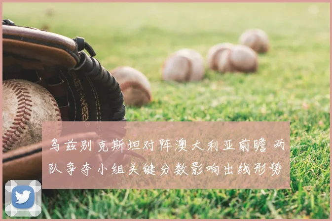 乌兹别克斯坦对阵澳大利亚前瞻 两队争夺小组关键分数影响出线形势