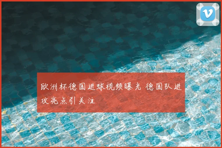 欧洲杯德国进球视频曝光 德国队进攻亮点引关注
