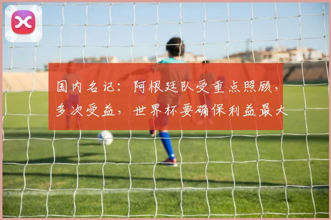 国内名记:阿根廷队受重点照顾,多次受益,世界杯要确保利益最大