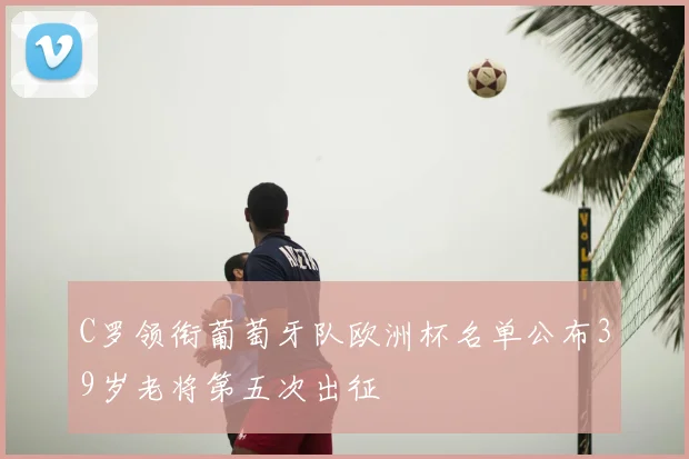 C罗领衔葡萄牙队欧洲杯名单公布39岁老将第五次出征