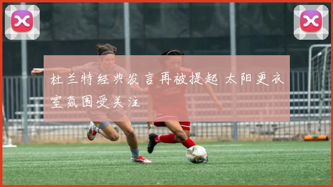 杜兰特经典发言再被提起 太阳更衣室氛围受关注