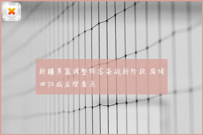 新疆男篮调整阵容备战新阶段 周琦回归成后续看点