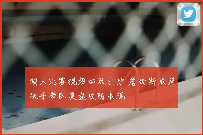 湖人比赛视频回放出炉 詹姆斯浓眉联手带队复盘攻防表现