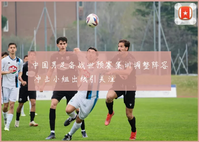 中国男足备战世预赛集训调整阵容 冲击小组出线引关注