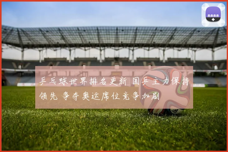 乒乓球世界排名更新 国乒主力保持领先 争夺奥运席位竞争加剧