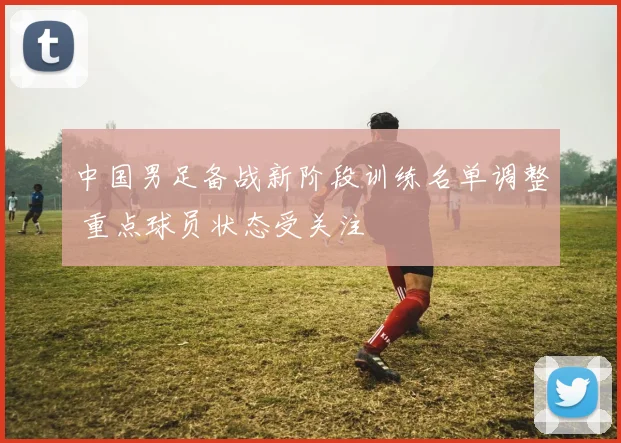中国男足备战新阶段训练名单调整 重点球员状态受关注