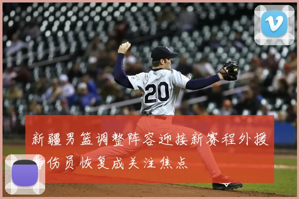 新疆男篮调整阵容迎接新赛程外援与伤员恢复成关注焦点