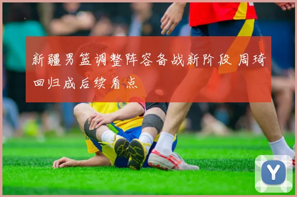 新疆男篮调整阵容备战新阶段 周琦回归成后续看点