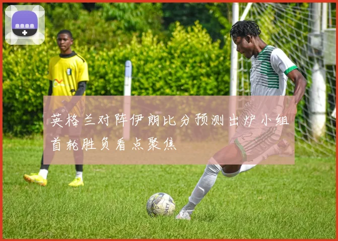 英格兰对阵伊朗比分预测出炉小组首轮胜负看点聚焦