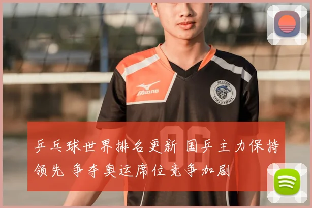 乒乓球世界排名更新 国乒主力保持领先 争夺奥运席位竞争加剧