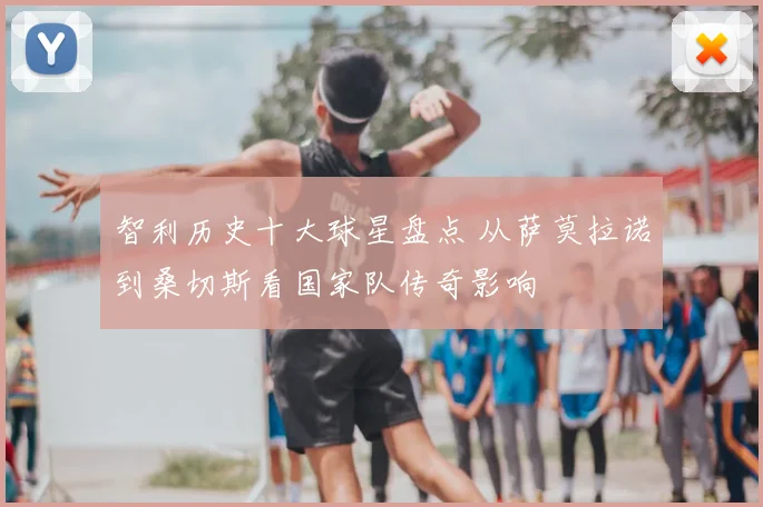 智利历史十大球星盘点 从萨莫拉诺到桑切斯看国家队传奇影响