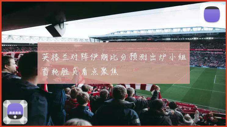 英格兰对阵伊朗比分预测出炉小组首轮胜负看点聚焦