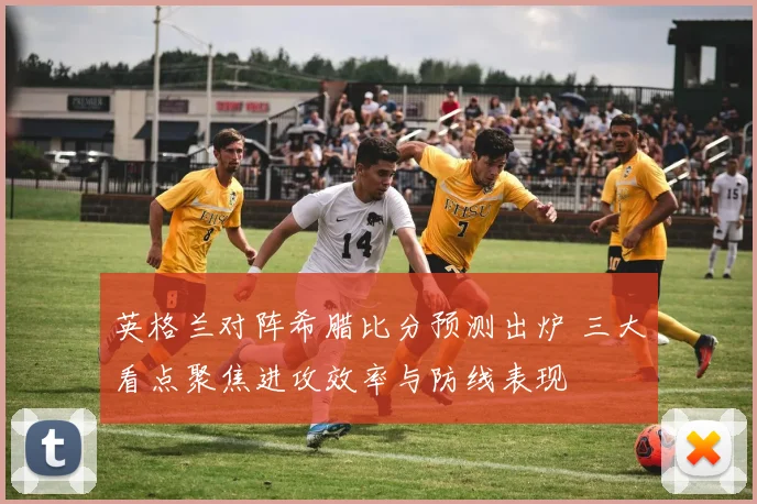 英格兰对阵希腊比分预测出炉 三大看点聚焦进攻效率与防线表现