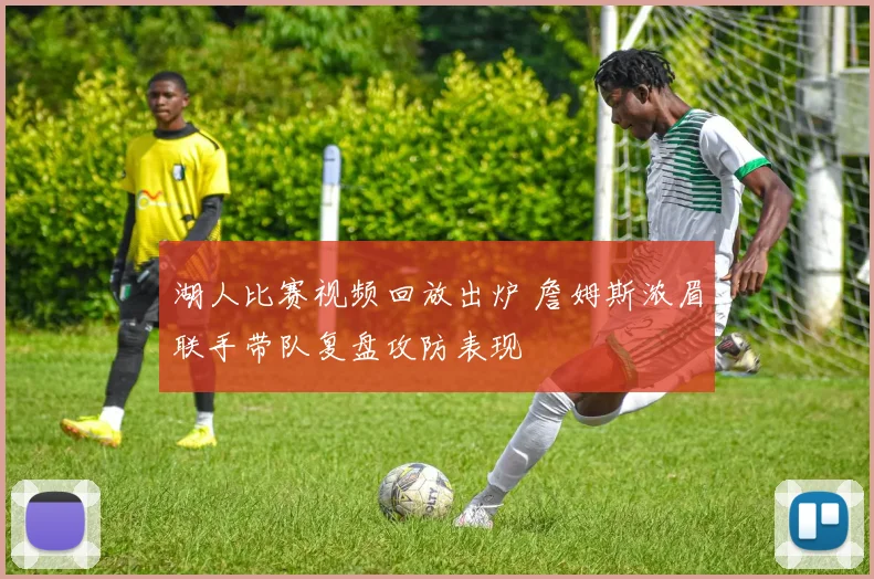 湖人比赛视频回放出炉 詹姆斯浓眉联手带队复盘攻防表现