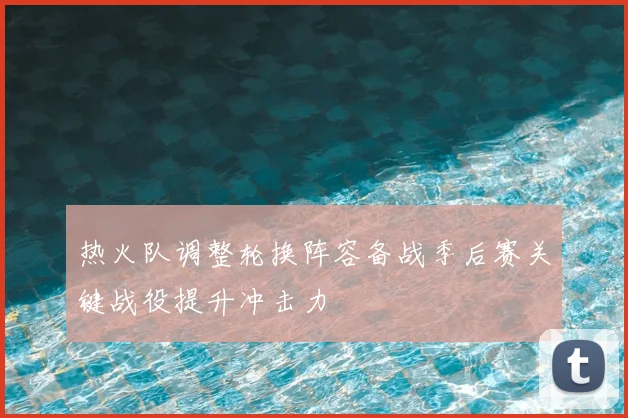 热火队调整轮换阵容备战季后赛关键战役提升冲击力