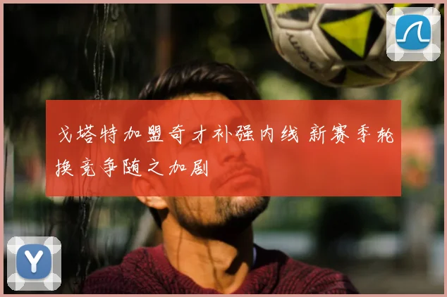 戈塔特加盟奇才补强内线 新赛季轮换竞争随之加剧