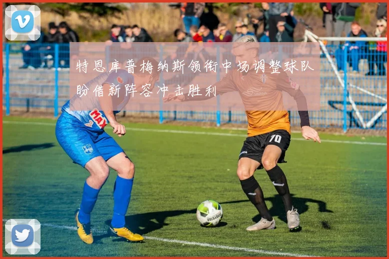特恩库普梅纳斯领衔中场调整球队盼借新阵容冲击胜利