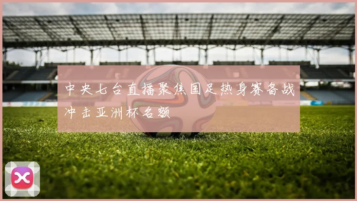 中央七台直播聚焦国足热身赛备战冲击亚洲杯名额