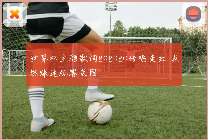世界杯主题歌词gogogo传唱走红 点燃球迷观赛氛围