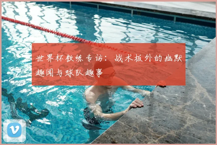 世界杯教练专访：战术板外的幽默趣闻与球队趣事