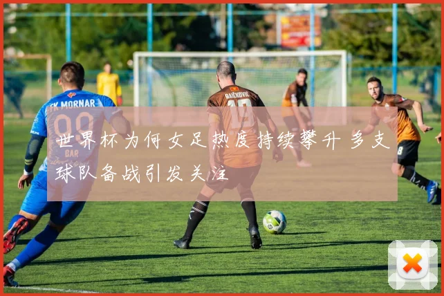 世界杯为何女足热度持续攀升 多支球队备战引发关注