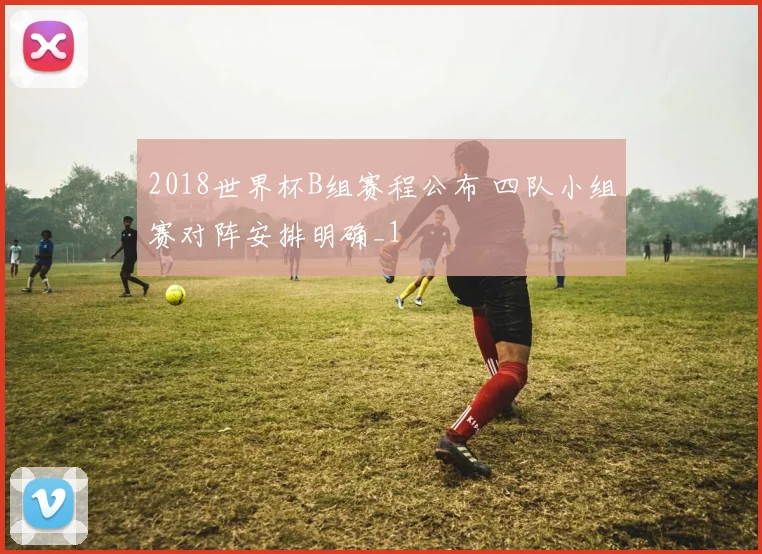 2018世界杯B组赛程公布 四队小组赛对阵安排明确_1