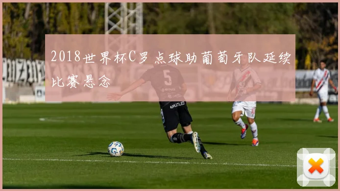 2018世界杯C罗点球助葡萄牙队延续比赛悬念